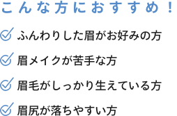 こんな方におすすめ！ ふんわりした眉がお好みの方 眉メイクが苦手な方 眉毛がしっかり生えている方 眉尻が落ちやすい方