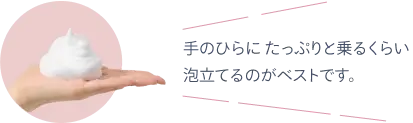 手のひらにたっぷりと乗るくらい泡立てるのがベストです。